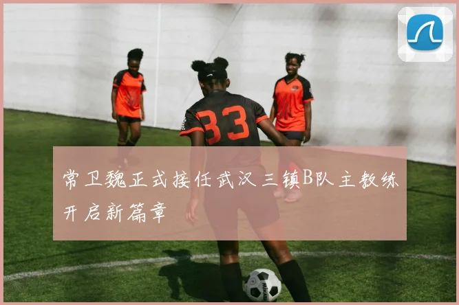 常卫魏正式接任武汉三镇B队主教练开启新篇章