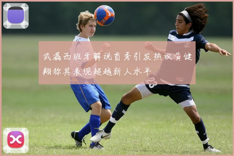 武磊西班牙解说首秀引发热议黄健翔称其表现超越新人水平