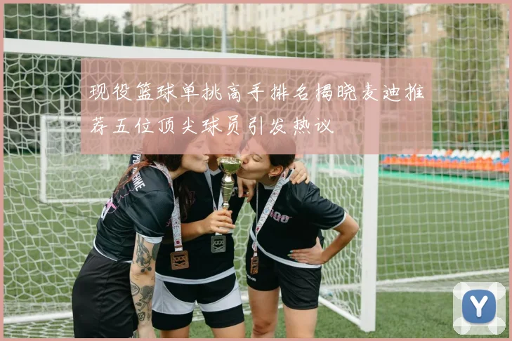 现役篮球单挑高手排名揭晓麦迪推荐五位顶尖球员引发热议