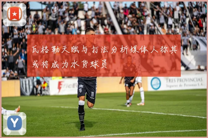 瓦格勒天赋与打法分析媒体人称其或将成为水货球员
