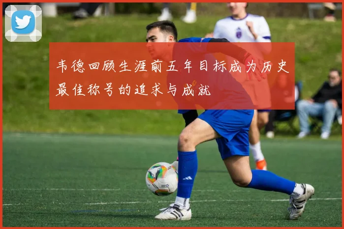 韦德回顾生涯前五年目标成为历史最佳称号的追求与成就
