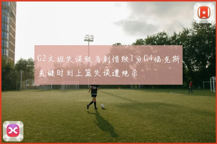 G2文班失误致马刺惜败1分G4福克斯关键时刻上篮失误遭绝杀
