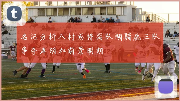 名记分析八村或将离队湖骑鹿三队争夺库明加前景明朗