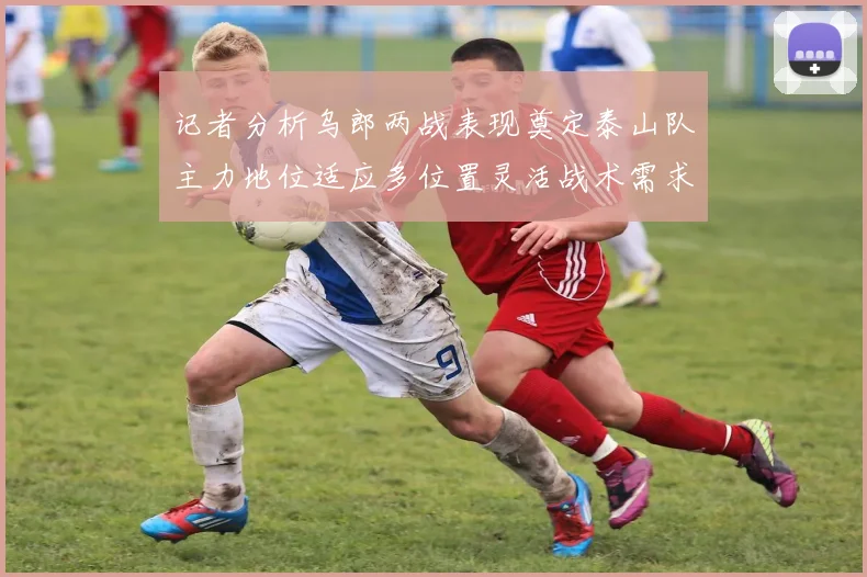 记者分析乌郎两战表现奠定泰山队主力地位适应多位置灵活战术需求