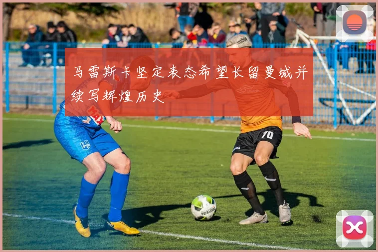 马雷斯卡坚定表态希望长留曼城并续写辉煌历史