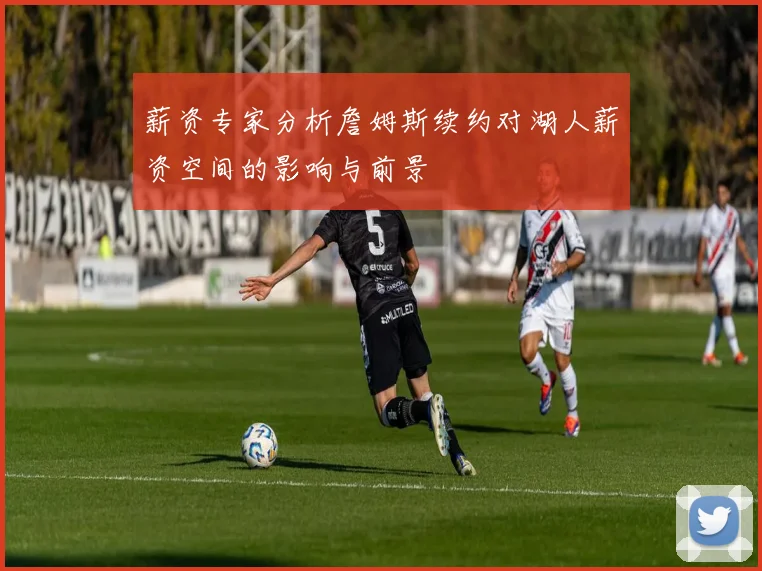 薪资专家分析詹姆斯续约对湖人薪资空间的影响与前景