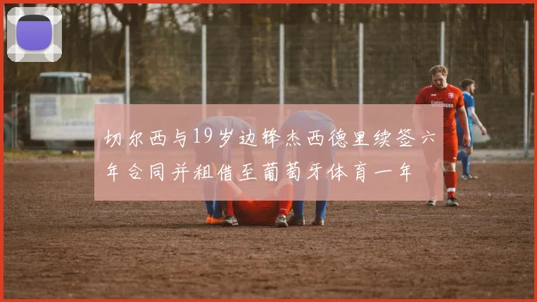切尔西与19岁边锋杰西德里续签六年合同并租借至葡萄牙体育一年
